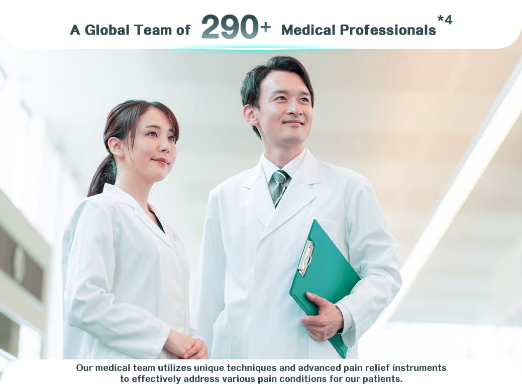 A Global Team of 290 Medical Professionals *4 Our medical team utilizes unique techniques and advanced pain relief instruments to effectively address various pain conditions for our patients.